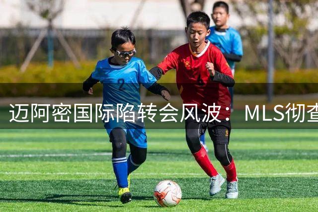 迈阿密国际陷转会风波：MLS彻查卡塞米罗签约程序违规疑云